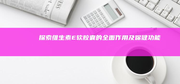 探索维生素E软胶囊的全面作用及保健功能