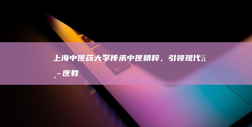 上海中医药大学：传承中医精粹，引领现代中医教育与创新